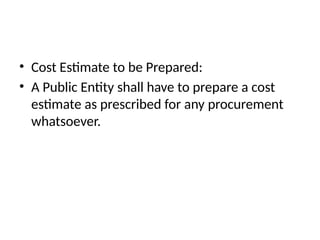 • Cost Estimate to be Prepared:
• A Public Entity shall have to prepare a cost
estimate as prescribed for any procurement
whatsoever.
 