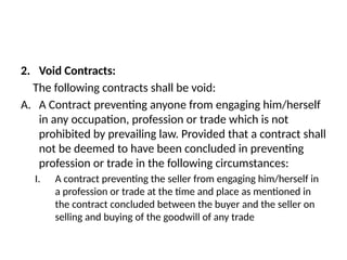 2. Void Contracts:
The following contracts shall be void:
A. A Contract preventing anyone from engaging him/herself
in any occupation, profession or trade which is not
prohibited by prevailing law. Provided that a contract shall
not be deemed to have been concluded in preventing
profession or trade in the following circumstances:
I. A contract preventing the seller from engaging him/herself in
a profession or trade at the time and place as mentioned in
the contract concluded between the buyer and the seller on
selling and buying of the goodwill of any trade
 