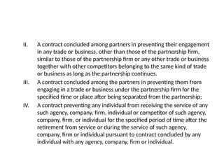 II. A contract concluded among partners in preventing their engagement
in any trade or business, other than those of the partnership firm,
similar to those of the partnership firm or any other trade or business
together with other competitors belonging to the same kind of trade
or business as long as the partnership continues.
III. A contract concluded among the partners in preventing them from
engaging in a trade or business under the partnership firm for the
specified time or place after being separated from the partnership;
IV. A contract preventing any individual from receiving the service of any
such agency, company, firm, individual or competitor of such agency,
company, firm, or individual for the specified period of time after the
retirement from service or during the service of such agency,
company, firm or individual pursuant to contract concluded by any
individual with any agency, company, firm or individual.
 