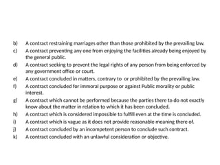 b) A contract restraining marriages other than those prohibited by the prevailing law.
c) A contract preventing any one from enjoying the facilities already being enjoyed by
the general public.
d) A contract seeking to prevent the legal rights of any person from being enforced by
any government office or court.
e) A contract concluded in matters, contrary to or prohibited by the prevailing law.
f) A contract concluded for immoral purpose or against Public morality or public
interest.
g) A contract which cannot be performed because the parties there to do not exactly
know about the matter in relation to which it has been concluded.
h) A contract which is considered impossible to fulfill even at the time is concluded.
i) A contract which is vague as it does not provide reasonable meaning there of.
j) A contract concluded by an incompetent person to conclude such contract.
k) A contract concluded with an unlawful consideration or objective.
 