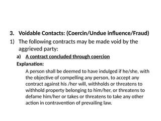 3. Voidable Contacts: (Coercin/Undue influence/Fraud)
1) The following contracts may be made void by the
aggrieved party:
a) A contract concluded through coercion
Explanation:
A person shall be deemed to have indulged if he/she, with
the objective of compelling any person, to accept any
contract against his /her will, withholds or threatens to
withhold property belonging to him/her, or threatens to
defame him/her or takes or threatens to take any other
action in contravention of prevailing law.
 