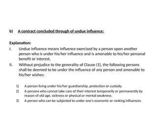b) A contract concluded through of undue influence:
Explanation:
I. Undue influence means influence exercised by a person upon another
person who is under his/her influence and is amenable to his/her personal
benefit or interest.
II. Without prejudice to the generality of Clause (1), the following persons
shall be deemed to be under the influence of any person and amenable to
his/her wishes:
1) A person living under his/her guardianship, protection or custody.
2) A persons who cannot take care of their interest temporarily or permanently by
reason of old age, sickness or physical or mental weakness.
3) A person who can be subjected to under one's economic or ranking influences.
 