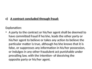 c) A contract concluded through fraud:
Explanation:
• A party to the contract or his/her agent shall be deemed to
have committed fraud if he/she, leads the other party or
his/her agent to believe or takes any action to believe the
particular matter is true, although he/she knows that it is
false, or suppresses any information in his/her possession,
or indulges in any other fraudulent act punishable under
prevailing law, with the intention- of deceiving the
opposite party or his/her agent.
 