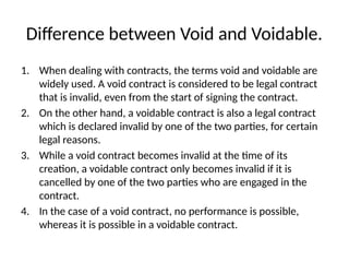 Difference between Void and Voidable.
1. When dealing with contracts, the terms void and voidable are
widely used. A void contract is considered to be legal contract
that is invalid, even from the start of signing the contract.
2. On the other hand, a voidable contract is also a legal contract
which is declared invalid by one of the two parties, for certain
legal reasons.
3. While a void contract becomes invalid at the time of its
creation, a voidable contract only becomes invalid if it is
cancelled by one of the two parties who are engaged in the
contract.
4. In the case of a void contract, no performance is possible,
whereas it is possible in a voidable contract.
 