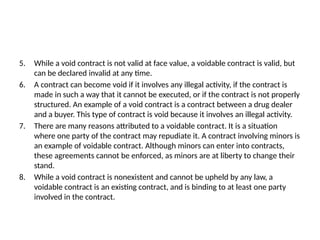 5. While a void contract is not valid at face value, a voidable contract is valid, but
can be declared invalid at any time.
6. A contract can become void if it involves any illegal activity, if the contract is
made in such a way that it cannot be executed, or if the contract is not properly
structured. An example of a void contract is a contract between a drug dealer
and a buyer. This type of contract is void because it involves an illegal activity.
7. There are many reasons attributed to a voidable contract. It is a situation
where one party of the contract may repudiate it. A contract involving minors is
an example of voidable contract. Although minors can enter into contracts,
these agreements cannot be enforced, as minors are at liberty to change their
stand.
8. While a void contract is nonexistent and cannot be upheld by any law, a
voidable contract is an existing contract, and is binding to at least one party
involved in the contract.
 