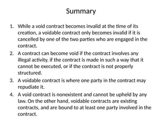 Summary
1. While a void contract becomes invalid at the time of its
creation, a voidable contract only becomes invalid if it is
cancelled by one of the two parties who are engaged in the
contract.
2. A contract can become void if the contract involves any
illegal activity, if the contract is made in such a way that it
cannot be executed, or if the contract is not properly
structured.
3. A voidable contract is where one party in the contract may
repudiate it.
4. A void contract is nonexistent and cannot be upheld by any
law. On the other hand, voidable contracts are existing
contracts, and are bound to at least one party involved in the
contract.
 