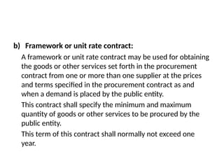 b) Framework or unit rate contract:
A framework or unit rate contract may be used for obtaining
the goods or other services set forth in the procurement
contract from one or more than one supplier at the prices
and terms specified in the procurement contract as and
when a demand is placed by the public entity.
This contract shall specify the minimum and maximum
quantity of goods or other services to be procured by the
public entity.
This term of this contract shall normally not exceed one
year.
 