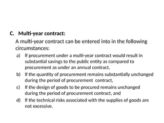 C. Multi-year contract:
A multi-year contract can be entered into in the following
circumstances:
a) lf procurement under a multi-year contract would result in
substantial savings to the public entity as compared to
procurement as under an annual contract,
b) lf the quantity of procurement remains substantially unchanged
during the period of procurement contract,
c) lf the design of goods to be procured remains unchanged
during the period of procurement contract, and
d) lf the technical risks associated with the supplies of goods are
not excessive.
 