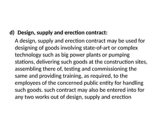 d) Design, supply and erection contract:
A design, supply and erection contract may be used for
designing of goods involving state-of-art or complex
technology such as big power plants or pumping
stations, delivering such goods at the construction sites,
assembling there of, testing and commissioning the
same and providing training, as required, to the
employees of the concerned public entity for handling
such goods. such contract may also be entered into for
any two works out of design, supply and erection
 