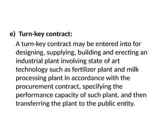 e) Turn-key contract:
A turn-key contract may be entered into for
designing, supplying, building and erecting an
industrial plant involving state of art
technology such as fertilizer plant and milk
processing plant in accordance with the
procurement contract, specifying the
performance capacity of such plant, and then
transferring the plant to the public entity.
 