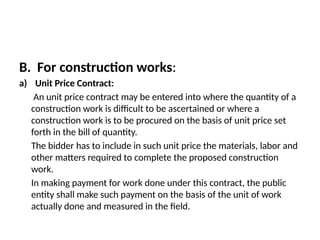 B. For construction works:
a) Unit Price Contract:
An unit price contract may be entered into where the quantity of a
construction work is difficult to be ascertained or where a
construction work is to be procured on the basis of unit price set
forth in the bill of quantity.
The bidder has to include in such unit price the materials, labor and
other matters required to complete the proposed construction
work.
In making payment for work done under this contract, the public
entity shall make such payment on the basis of the unit of work
actually done and measured in the field.
 