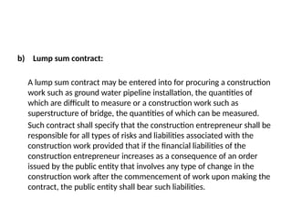 b) Lump sum contract:
A lump sum contract may be entered into for procuring a construction
work such as ground water pipeline installation, the quantities of
which are difficult to measure or a construction work such as
superstructure of bridge, the quantities of which can be measured.
Such contract shall specify that the construction entrepreneur shall be
responsible for all types of risks and liabilities associated with the
construction work provided that if the financial liabilities of the
construction entrepreneur increases as a consequence of an order
issued by the public entity that involves any type of change in the
construction work after the commencement of work upon making the
contract, the public entity shall bear such liabilities.
 
