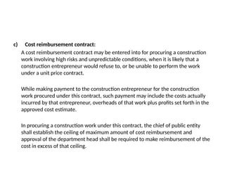c) Cost reimbursement contract:
A cost reimbursement contract may be entered into for procuring a construction
work involving high risks and unpredictable conditions, when it is likely that a
construction entrepreneur would refuse to, or be unable to perform the work
under a unit price contract.
While making payment to the construction entrepreneur for the construction
work procured under this contract, such payment may include the costs actually
incurred by that entrepreneur, overheads of that work plus profits set forth in the
approved cost estimate.
In procuring a construction work under this contract, the chief of public entity
shall establish the ceiling of maximum amount of cost reimbursement and
approval of the department head shall be required to make reimbursement of the
cost in excess of that ceiling.
 