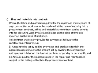 d) Time and materials rate contract:
Where the labor and materials required for the repair and maintenance of
any construction work cannot be predicted at the time of entering into a
procurement contract, a time and materials rate contract can be entered
into for procuring work by calculating labor on the basis of time and
materials on the basis of unit price.
This contract shall clearly provide for payment as follows to the
construction entrepreneur:
(i) Amount to be set by adding overheads and profits set forth in the
approval cost estimate to the amount set by dividing the construction
entrepreneur's labor on the basis of per hour or per day or per month, and
(ii) Amount paid for the materials used in the repair and maintenance
subject to the ceiling set forth in the procurement contract
 