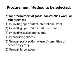 Procurement Method to be selected:
(a) For procurement of goods, construction works or
other services:
(1) By inviting open bids at international level,
(2) By inviting open bids at national le vel,
(3) By inviting sealed quotations,
(4) By procuring directly,
(5) Through participation of users' committee or
beneficiary group,
(6) Through force account.
 