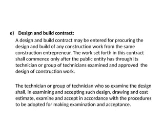 e) Design and build contract:
A design and build contract may be entered for procuring the
design and build of any construction work from the same
construction entrepreneur. The work set forth in this contract
shall commence only after the public entity has through its
technician or group of technicians examined and approved the
design of construction work.
The technician or group of technician who so examine the design
shall, in examining and accepting such design, drawing and cost
estimate, examine and accept in accordance with the procedures
to be adopted for making examination and acceptance.
 