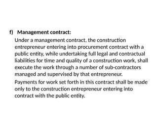 f) Management contract:
Under a management contract, the construction
entrepreneur entering into procurement contract with a
public entity, while undertaking full legal and contractual
liabilities for time and quality of a construction work, shall
execute the work through a number of sub-contractors
managed and supervised by that entrepreneur.
Payments for work set forth in this contract shall be made
only to the construction entrepreneur entering into
contract with the public entity.
 