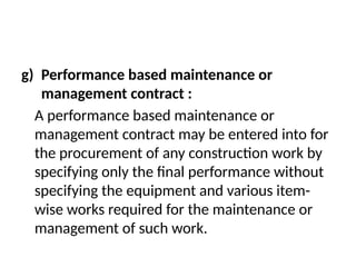 g) Performance based maintenance or
management contract :
A performance based maintenance or
management contract may be entered into for
the procurement of any construction work by
specifying only the final performance without
specifying the equipment and various item-
wise works required for the maintenance or
management of such work.
 