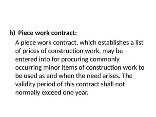 h) Piece work contract:
A piece work contract, which establishes a list
of prices of construction work, may be
entered into for procuring commonly
occurring minor items of construction work to
be used as and when the need arises. The
validity period of this contract shall not
normally exceed one year.
 