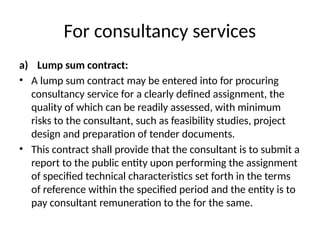 For consultancy services
a) Lump sum contract:
• A lump sum contract may be entered into for procuring
consultancy service for a clearly defined assignment, the
quality of which can be readily assessed, with minimum
risks to the consultant, such as feasibility studies, project
design and preparation of tender documents.
• This contract shall provide that the consultant is to submit a
report to the public entity upon performing the assignment
of specified technical characteristics set forth in the terms
of reference within the specified period and the entity is to
pay consultant remuneration to the for the same.
 