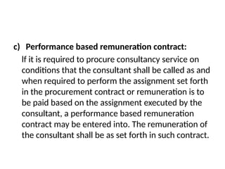 c) Performance based remuneration contract:
lf it is required to procure consultancy service on
conditions that the consultant shall be called as and
when required to perform the assignment set forth
in the procurement contract or remuneration is to
be paid based on the assignment executed by the
consultant, a performance based remuneration
contract may be entered into. The remuneration of
the consultant shall be as set forth in such contract.
 