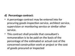 d) Percentage contract:
• A percentage contract may be entered into for
procuring goods inspection service, architect service,
supervision or monitoring service or similar other
service.
• This contract shall provide that consultant's
remuneration is to be paid on the basis of the
percentage of the estimated or actual cost of the
concerned construction work or project or the cost
of goods procured or inspected
 