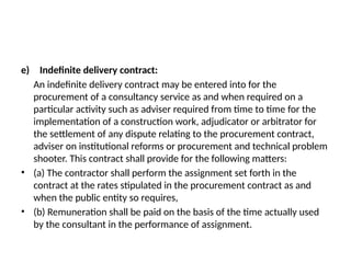 e) Indefinite delivery contract:
An indefinite delivery contract may be entered into for the
procurement of a consultancy service as and when required on a
particular activity such as adviser required from time to time for the
implementation of a construction work, adjudicator or arbitrator for
the settlement of any dispute relating to the procurement contract,
adviser on institutional reforms or procurement and technical problem
shooter. This contract shall provide for the following matters:
• (a) The contractor shall perform the assignment set forth in the
contract at the rates stipulated in the procurement contract as and
when the public entity so requires,
• (b) Remuneration shall be paid on the basis of the time actually used
by the consultant in the performance of assignment.
 