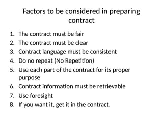 Factors to be considered in preparing
contract
1. The contract must be fair
2. The contract must be clear
3. Contract language must be consistent
4. Do no repeat (No Repetition)
5. Use each part of the contract for its proper
purpose
6. Contract information must be retrievable
7. Use foresight
8. If you want it, get it in the contract.
 