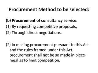 Procurement Method to be selected:
(b) Procurement of consultancy service:
(1) By requesting competitive proposals,
(2) Through direct negotiations.
(2) In making procurement pursuant to this Act
and the rules framed under this Act,
procurement shall not be so made in piece-
meal as to limit competition.
 