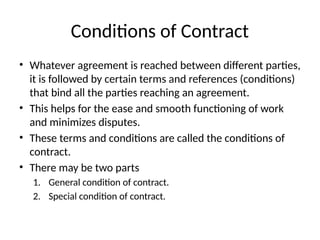 Conditions of Contract
• Whatever agreement is reached between different parties,
it is followed by certain terms and references (conditions)
that bind all the parties reaching an agreement.
• This helps for the ease and smooth functioning of work
and minimizes disputes.
• These terms and conditions are called the conditions of
contract.
• There may be two parts
1. General condition of contract.
2. Special condition of contract.
 