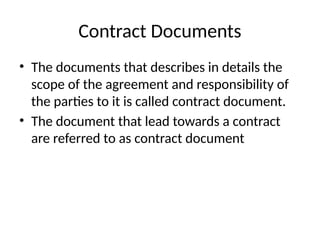 Contract Documents
• The documents that describes in details the
scope of the agreement and responsibility of
the parties to it is called contract document.
• The document that lead towards a contract
are referred to as contract document
 