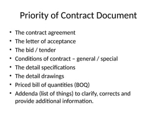 Priority of Contract Document
• The contract agreement
• The letter of acceptance
• The bid / tender
• Conditions of contract – general / special
• The detail specifications
• The detail drawings
• Priced bill of quantities (BOQ)
• Addenda (list of things) to clarify, corrects and
provide additional information.
 
