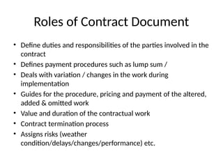 Roles of Contract Document
• Define duties and responsibilities of the parties involved in the
contract
• Defines payment procedures such as lump sum /
• Deals with variation / changes in the work during
implementation
• Guides for the procedure, pricing and payment of the altered,
added & omitted work
• Value and duration of the contractual work
• Contract termination process
• Assigns risks (weather
condition/delays/changes/performance) etc.
 
