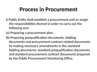 Process in Procurement
A Public Entity shall establish a procurement unit or assign
the responsibilities thereof in order to carry out the
following acts:
(a) Preparing a procurement plan,
(b) Preparing prequalification documents, bidding
documents and procurement contract related documents
by making necessary amendments in the standard
bidding documents, standard prequalification documents
and standard procurement contract documents prepared
by the Public Procurement Monitoring Office,
 