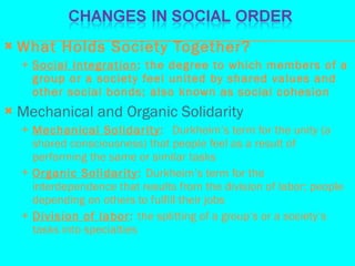 What Holds Society Together? Social Integration : the degree to which members of a group or a society feel united by shared values and other social bonds; also known as social cohesion Mechanical and Organic Solidarity Mechanical Solidarity :  Durkheim’s term for the unity (a shared consciousness) that people feel as a result of performing the same or similar tasks Organic Solidarity :  Durkheim’s term for the interdependence that results from the division of labor; people depending on others to fulfill their jobs Division of labor :  the splitting of a group’s or a society’s tasks into specialties 