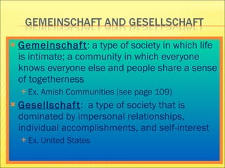 Gemeinschaft : a type of society in which life is intimate; a community in which everyone knows everyone else and people share a sense of togetherness Ex. Amish Communities (see page 109) Gesellschaft :  a type of society that is dominated by impersonal relationships, individual accomplishments, and self-interest Ex. United States 