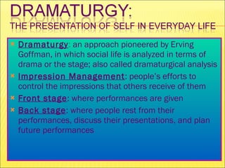 Dramaturgy :  an approach pioneered by Erving Goffman, in which social life is analyzed in terms of drama or the stage; also called dramaturgical analysis Impression Management : people’s efforts to control the impressions that others receive of them Front stage : where performances are given  Back stage : where people rest from their performances, discuss their presentations, and plan future performances 