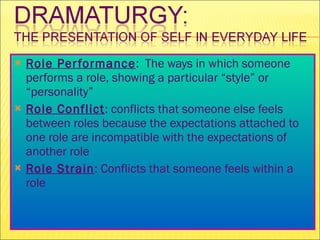 Role Performance :  The ways in which someone performs a role, showing a particular “style” or “personality” Role Conflict : conflicts that someone else feels between roles because the expectations attached to one role are incompatible with the expectations of another role Role Strain : Conflicts that someone feels within a role 