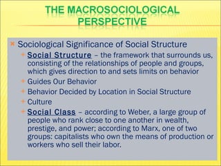 Sociological Significance of Social Structure Social Structure  – the framework that surrounds us, consisting of the relationships of people and groups, which gives direction to and sets limits on behavior Guides Our Behavior Behavior Decided by Location in Social Structure Culture Social Class  – according to Weber, a large group of people who rank close to one another in wealth, prestige, and power; according to Marx, one of two groups: capitalists who own the means of production or workers who sell their labor. 