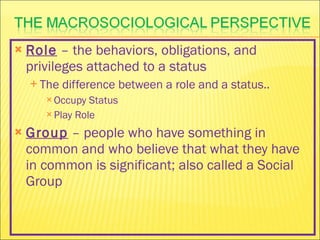 Role  – the behaviors, obligations, and privileges attached to a status The difference between a role and a status.. Occupy Status Play Role Group  – people who have something in common and who believe that what they have in common is significant; also called a Social Group 