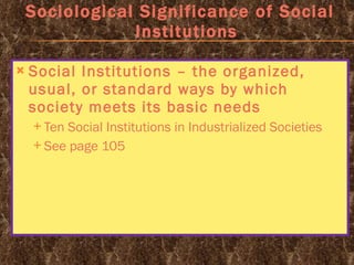 Sociological Significance of Social Institutions Social Institutions – the organized, usual, or standard ways by which society meets its basic needs Ten Social Institutions in Industrialized Societies See page 105 