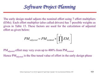 Software Engineering (3rd ed.), By K.K Aggarwal & Yogesh Singh, Copyright © New Age International Publishers, 2007 101
The early design model adjusts the nominal effort using 7 effort multipliers
(EMs). Each effort multiplier (also called drivers) has 7 possible weights as
given in Table 15. These factors are used for the calculation of adjusted
effort as given below:
PMadjusted effort may very even up to 400% from PMnominal
Hence PMadjusted is the fine tuned value of effort in the early design phase







 

7
7
nominal
i
i
adjusted EM
PM
PM
Software Project Planning
 