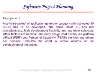 Software Engineering (3rd ed.), By K.K Aggarwal & Yogesh Singh, Copyright © New Age International Publishers, 2007 102
A software project of application generator category with estimated 50
KLOC has to be developed. The scale factor (B) has low
precedentness, high development flexibility and low team cohesion.
Other factors are nominal. The early design cost drivers like platform
difficult (PDIF) and Personnel Capability (PERS) are high and others
are nominal. Calculate the effort in person months for the
development of the project.
Example: 4.10
Software Project Planning
 