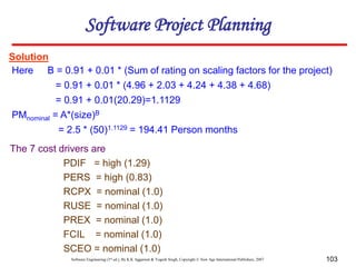 Software Engineering (3rd ed.), By K.K Aggarwal & Yogesh Singh, Copyright © New Age International Publishers, 2007 103
Solution
Here B = 0.91 + 0.01 * (Sum of rating on scaling factors for the project)
= 0.91 + 0.01 * (4.96 + 2.03 + 4.24 + 4.38 + 4.68)
= 0.91 + 0.01(20.29)=1.1129
PMnominal = A*(size)B
= 2.5 * (50)1.1129 = 194.41 Person months
The 7 cost drivers are
PDIF = high (1.29)
PERS = high (0.83)
RCPX = nominal (1.0)
RUSE = nominal (1.0)
PREX = nominal (1.0)
FCIL = nominal (1.0)
SCEO = nominal (1.0)
Software Project Planning
 