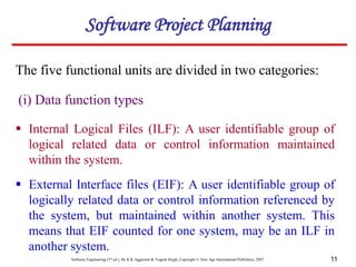 Software Engineering (3rd ed.), By K.K Aggarwal & Yogesh Singh, Copyright © New Age International Publishers, 2007 11
The five functional units are divided in two categories:
(i) Data function types
 Internal Logical Files (ILF): A user identifiable group of
logical related data or control information maintained
within the system.
Software Project Planning
 External Interface files (EIF): A user identifiable group of
logically related data or control information referenced by
the system, but maintained within another system. This
means that EIF counted for one system, may be an ILF in
another system.
 