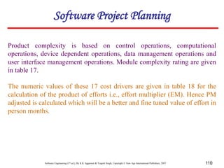 Software Engineering (3rd ed.), By K.K Aggarwal & Yogesh Singh, Copyright © New Age International Publishers, 2007 110
Product complexity is based on control operations, computational
operations, device dependent operations, data management operations and
user interface management operations. Module complexity rating are given
in table 17.
The numeric values of these 17 cost drivers are given in table 18 for the
calculation of the product of efforts i.e., effort multiplier (EM). Hence PM
adjusted is calculated which will be a better and fine tuned value of effort in
person months.
Software Project Planning
 