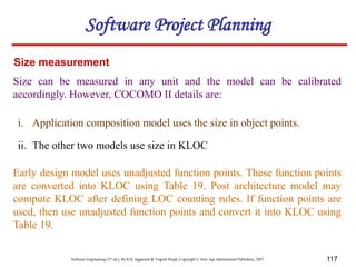 Software Engineering (3rd ed.), By K.K Aggarwal & Yogesh Singh, Copyright © New Age International Publishers, 2007 117
Size measurement
Size can be measured in any unit and the model can be calibrated
accordingly. However, COCOMO II details are:
i. Application composition model uses the size in object points.
ii. The other two models use size in KLOC
Early design model uses unadjusted function points. These function points
are converted into KLOC using Table 19. Post architecture model may
compute KLOC after defining LOC counting rules. If function points are
used, then use unadjusted function points and convert it into KLOC using
Table 19.
Software Project Planning
 