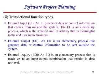 Software Engineering (3rd ed.), By K.K Aggarwal & Yogesh Singh, Copyright © New Age International Publishers, 2007 12
(ii) Transactional function types
 External Input (EI): An EI processes data or control information
that comes from outside the system. The EI is an elementary
process, which is the smallest unit of activity that is meaningful
to the end user in the business.
 External Output (EO): An EO is an elementary process that
generate data or control information to be sent outside the
system.
 External Inquiry (EQ): An EQ is an elementary process that is
made up to an input-output combination that results in data
retrieval.
Software Project Planning
 