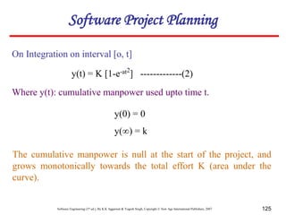 Software Engineering (3rd ed.), By K.K Aggarwal & Yogesh Singh, Copyright © New Age International Publishers, 2007 125
On Integration on interval [o, t]
Where y(t): cumulative manpower used upto time t.
y(0) = 0
y(∞) = k
Software Project Planning
y(t) = K [1-e-at2
] -------------(2)
The cumulative manpower is null at the start of the project, and
grows monotonically towards the total effort K (area under the
curve).
 