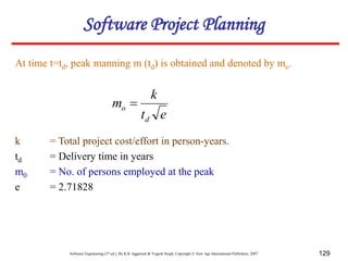 Software Engineering (3rd ed.), By K.K Aggarwal & Yogesh Singh, Copyright © New Age International Publishers, 2007 129
At time t=td, peak manning m (td) is obtained and denoted by mo.
e
t
k
m
d
o 
k = Total project cost/effort in person-years.
td = Delivery time in years
m0 = No. of persons employed at the peak
e = 2.71828
Software Project Planning
 